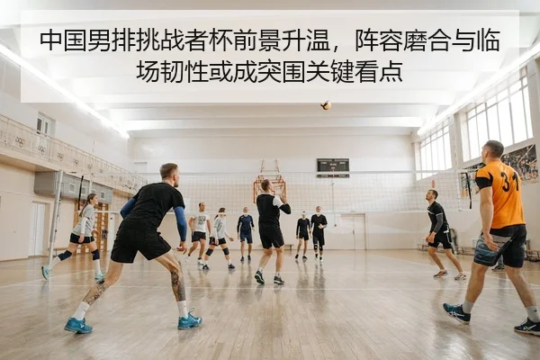 中国男排挑战者杯前景升温，阵容磨合与临场韧性或成突围关键看点